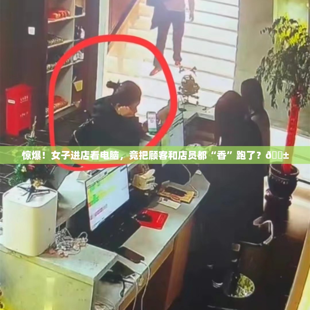 惊爆！女子进店看电脑，竟把顾客和店员都“香”跑了？😱